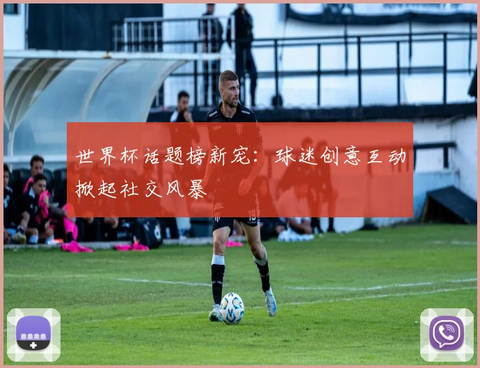 世界杯话题榜新宠：球迷创意互动掀起社交风暴