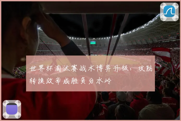 世界杯淘汰赛战术博弈升级，攻防转换效率成胜负分水岭