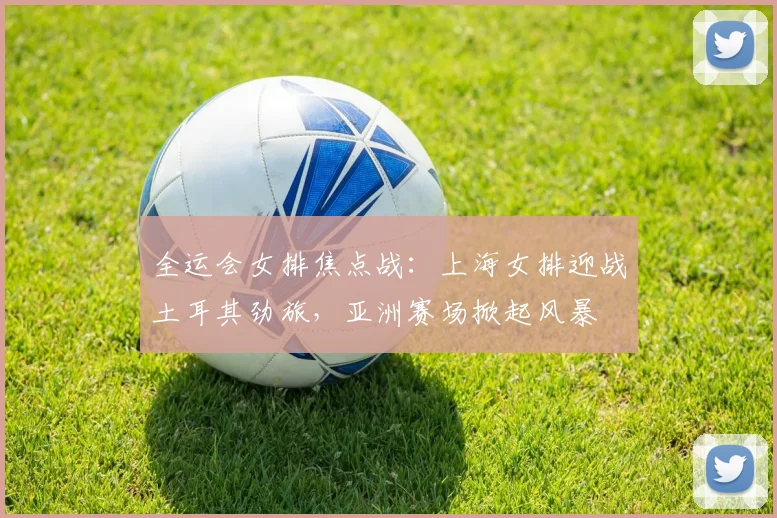 全运会女排焦点战：上海女排迎战土耳其劲旅，亚洲赛场掀起风暴
