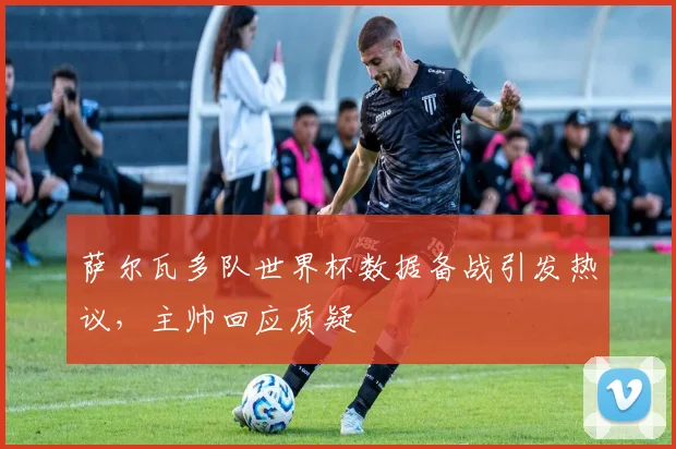 萨尔瓦多队世界杯数据备战引发热议，主帅回应质疑