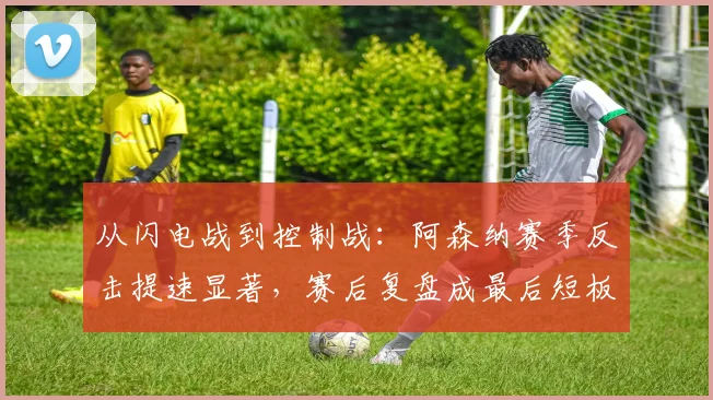 从闪电战到控制战：阿森纳赛季反击提速显著，赛后复盘成最后短板