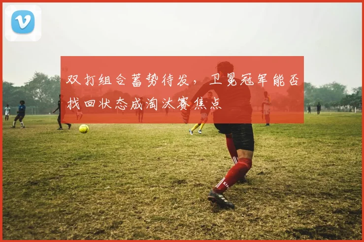 双打组合蓄势待发，卫冕冠军能否找回状态成淘汰赛焦点