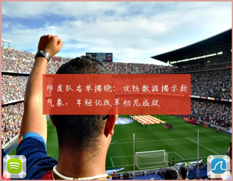 印度队名单揭晓：攻防数据揭示新气象，年轻化改革初见成效