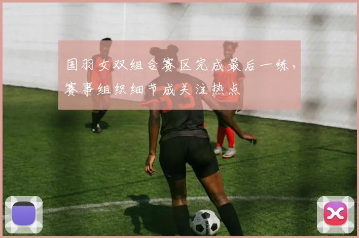 国羽女双组合赛区完成最后一练，赛事组织细节成关注热点