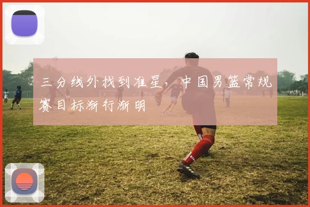 三分线外找到准星，中国男篮常规赛目标渐行渐明