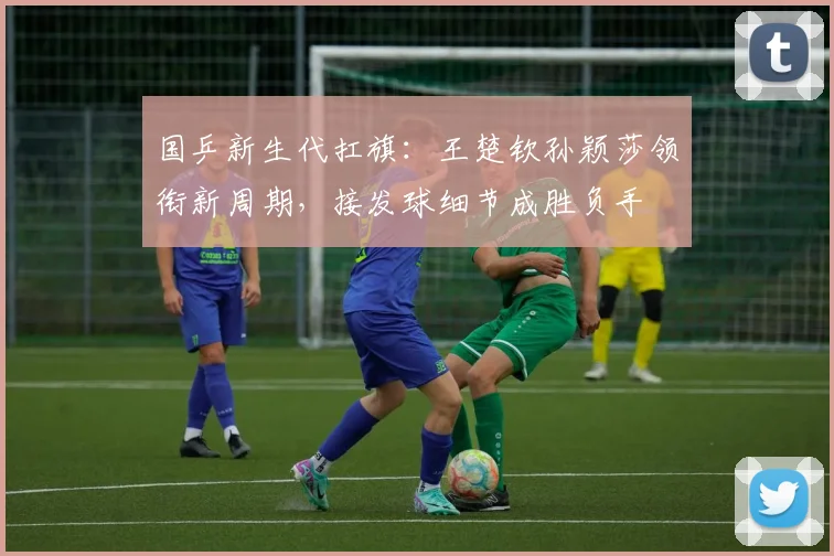 国乒新生代扛旗：王楚钦孙颖莎领衔新周期，接发球细节成胜负手