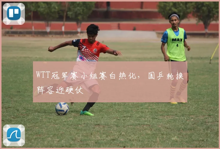 WTT冠军赛小组赛白热化，国乒轮换阵容迎硬仗