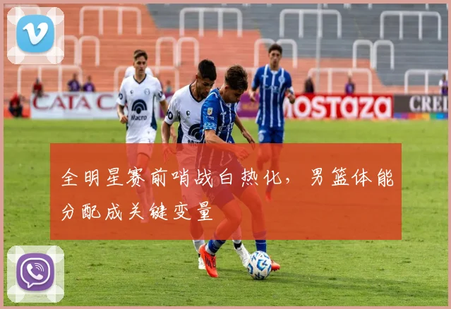 全明星赛前哨战白热化，男篮体能分配成关键变量